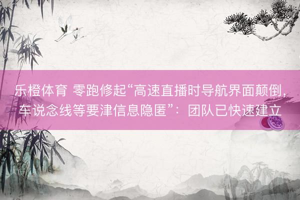 乐橙体育 零跑修起“高速直播时导航界面颠倒，车说念线等要津信息隐匿”：团队已快速建立