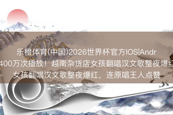 乐橙体育(中国)2026世界杯官方IOS|Android手机app下载 1400万次播放！越南杂货店女孩翻唱汉文歌整夜爆红，连原唱王人点赞
