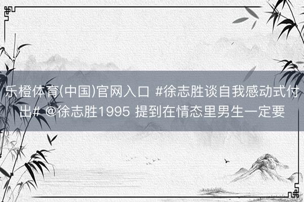 乐橙体育(中国)官网入口 #徐志胜谈自我感动式付出# @徐志胜1995 提到在情态里男生一定要