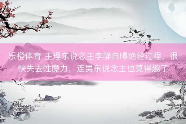 乐橙体育 主理东说念主李静自曝绝经过程，很快失去性魔力，连男东说念主也莫得趣了