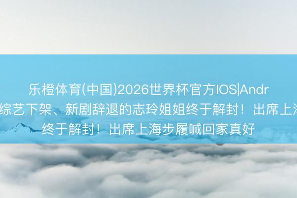 乐橙体育(中国)2026世界杯官方IOS|Android手机app下载 综艺下架、新剧辞退的志玲姐姐终于解封！出席上海步履喊回家真好