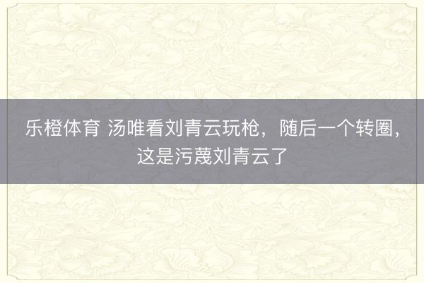 乐橙体育 汤唯看刘青云玩枪，随后一个转圈，这是污蔑刘青云了