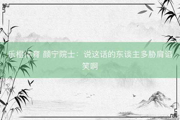 乐橙体育 颜宁院士：说这话的东谈主多胁肩谄笑啊
