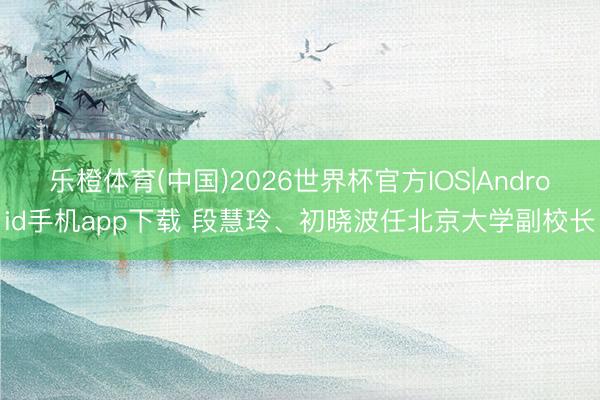 乐橙体育(中国)2026世界杯官方IOS|Android手机app下载 段慧玲、初晓波任北京大学副校长