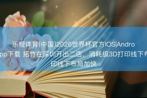 乐橙体育(中国)2026世界杯官方IOS|Android手机app下载 拓竹在深圳开出二店，消耗级3D打印线下布局加快