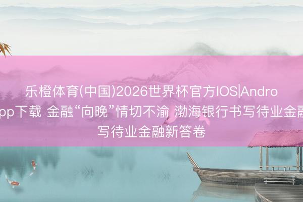 乐橙体育(中国)2026世界杯官方IOS|Android手机app下载 金融“向晚”情切不渝 渤海银行书写待业金融新答卷