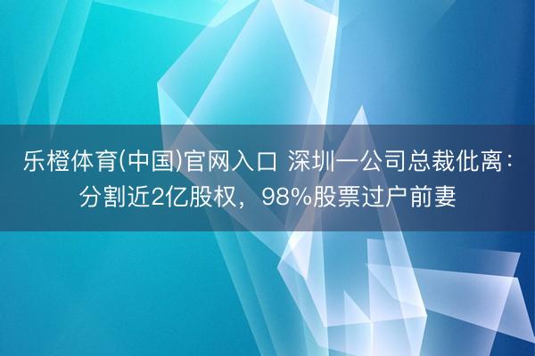 乐橙体育(中国)官网入口 深圳一公司总裁仳离：分割近2亿股权，98%股票过户前妻