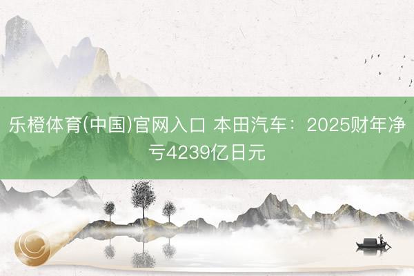 乐橙体育(中国)官网入口 本田汽车:2025财年净亏4239亿日元