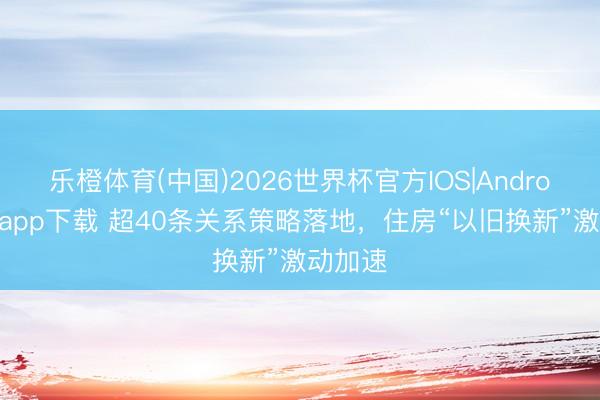 乐橙体育(中国)2026世界杯官方IOS|Android手机app下载 超40条关系策略落地,住房“以旧换新”激动加速