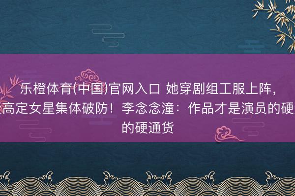 乐橙体育(中国)官网入口 她穿剧组工服上阵，却让高定女星集体破防！李念念潼：作品才是演员的硬通货