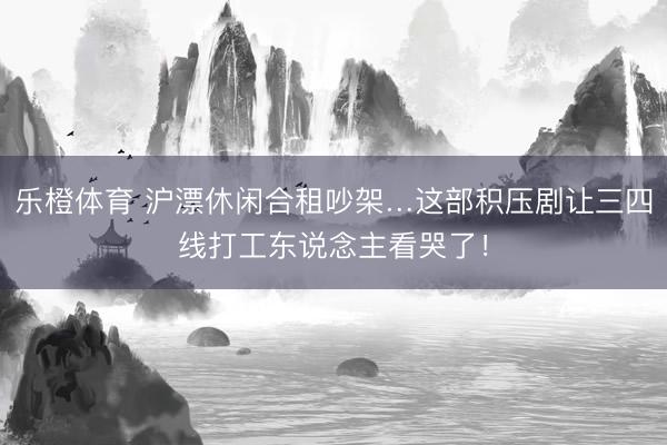 乐橙体育 沪漂休闲合租吵架…这部积压剧让三四线打工东说念主看哭了！