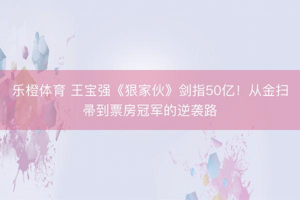 乐橙体育 王宝强《狠家伙》剑指50亿！从金扫帚到票房冠军的逆袭路