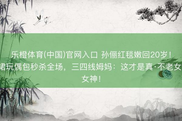 乐橙体育(中国)官网入口 孙俪红毯嫩回20岁！蓝裙玩偶包秒杀全场，三四线姆妈：这才是真·不老女神！