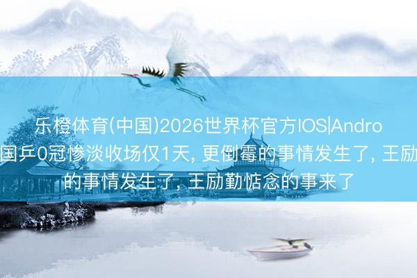 乐橙体育(中国)2026世界杯官方IOS|Android手机app下载 国乒0冠惨淡收场仅1天， 更倒霉的事情发生了， 王励勤惦念的事来了