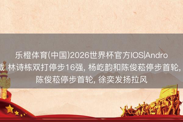 乐橙体育(中国)2026世界杯官方IOS|Android手机app下载 林诗栋双打停步16强， 杨屹韵和陈俊菘停步首轮， 徐奕发扬拉风
