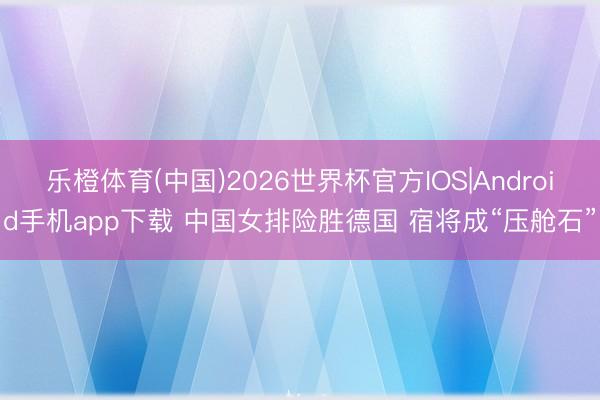 乐橙体育(中国)2026世界杯官方IOS|Android手机app下载 中国女排险胜德国 宿将成“压舱石”