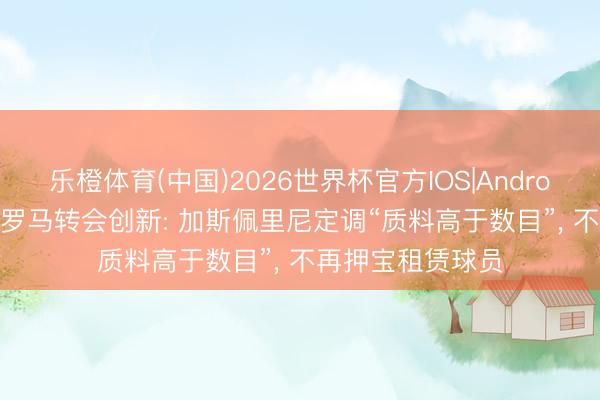 乐橙体育(中国)2026世界杯官方IOS|Android手机app下载 罗马转会创新: 加斯佩里尼定调“质料高于数目”， 不再押宝租赁球员
