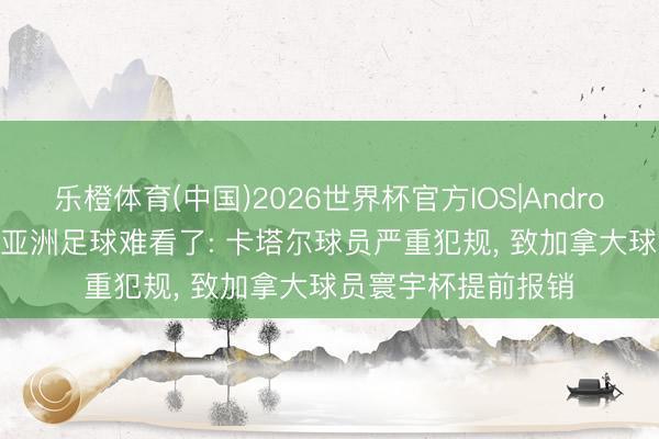 乐橙体育(中国)2026世界杯官方IOS|Android手机app下载 给亚洲足球难看了: 卡塔尔球员严重犯规， 致加拿大球员寰宇杯提前报销