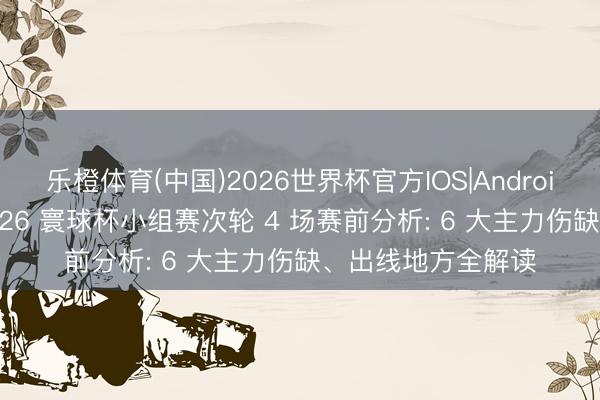 乐橙体育(中国)2026世界杯官方IOS|Android手机app下载 2026 寰球杯小组赛次轮 4 场赛前分析: 6 大主力伤缺、出线地方全解读