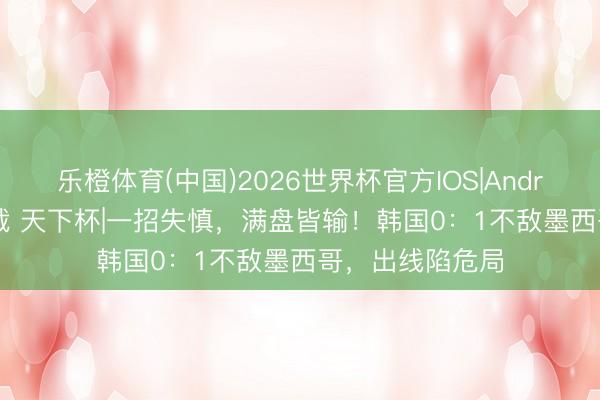 乐橙体育(中国)2026世界杯官方IOS|Android手机app下载 天下杯|一招失慎，满盘皆输！韩国0：1不敌墨西哥，出线陷危局