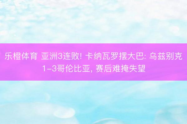 乐橙体育 亚洲3连败! 卡纳瓦罗摆大巴: 乌兹别克1-3哥伦比亚， 赛后难掩失望