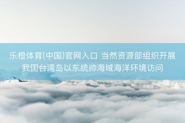 乐橙体育(中国)官网入口 当然资源部组织开展我国台湾岛以东统帅海域海洋环境访问