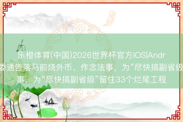 乐橙体育(中国)2026世界杯官方IOS|Android手机app下载 市委通告落马前烧外币、作念法事,为“尽快搞副省级”留住33个烂尾工程