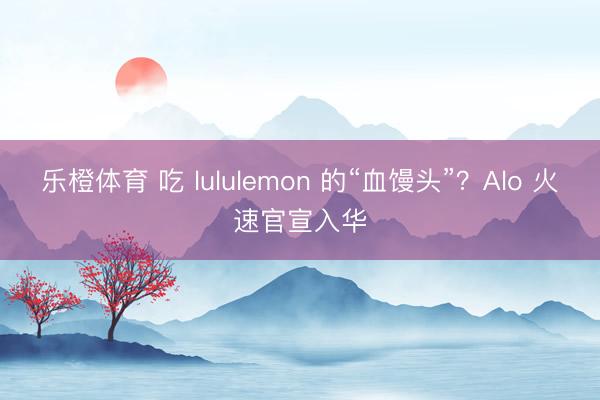 乐橙体育 吃 lululemon 的“血馒头”？Alo 火速官宣入华