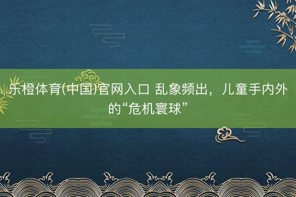 乐橙体育(中国)官网入口 乱象频出，儿童手内外的“危机寰球”