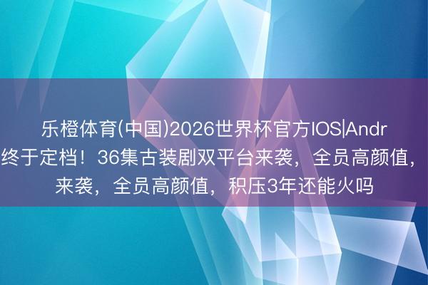 乐橙体育(中国)2026世界杯官方IOS|Android手机app下载 终于定档！36集古装剧双平台来袭，全员高颜值，积压3年还能火吗