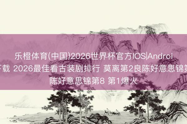 乐橙体育(中国)2026世界杯官方IOS|Android手机app下载 2026最佳看古装剧排行 莫离第2良陈好意思锦第8 第1爆火